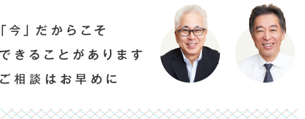 「今」だからこそ できることがあります ご相談はお早めに 「今」だからこそ できることがあります ご相談はお早めに